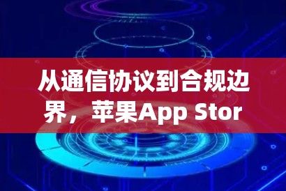 从通信协议到合规边界，苹果App Store翻墙下载现象的技术解析与行业思考