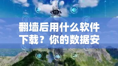 翻墙后用什么软件下载？你的数据安全问题可能在这里暴露！