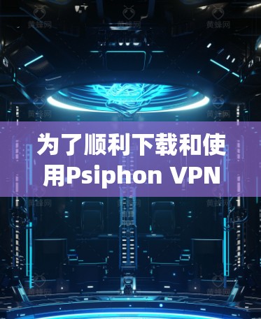 为了顺利下载和使用Psiphon VPN，您可以按照以下步骤进行操作