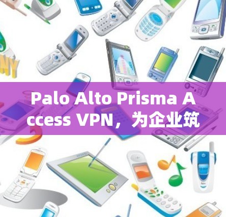 Palo Alto Prisma Access VPN，为企业筑造安全屏障的网络安全解决方案
