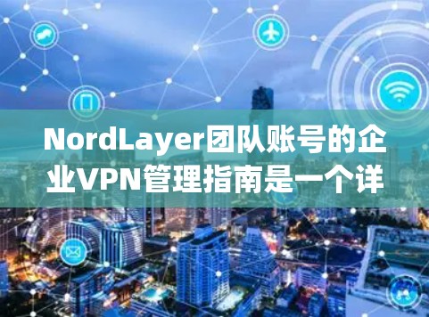 NordLayer团队账号的企业VPN管理指南是一个详细而全面的资源，主要由科技公司NordLayer提供，专注于为企业提供企业内部VPN解决方案。以下是对指南的系统性整理