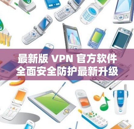 最新版 VPN 官方软件全面安全防护最新升级